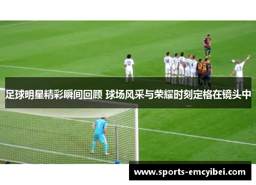 足球明星精彩瞬间回顾 球场风采与荣耀时刻定格在镜头中 足球明星精彩瞬间回顾 球场风采与荣耀时刻定格在镜头中