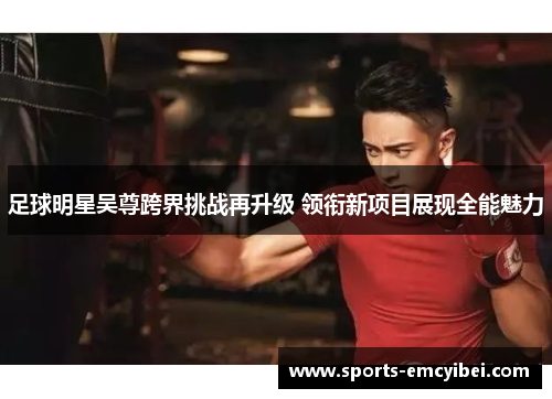 足球明星吴尊跨界挑战再升级 领衔新项目展现全能魅力 足球明星吴尊跨界挑战再升级 领衔新项目展现全能魅力