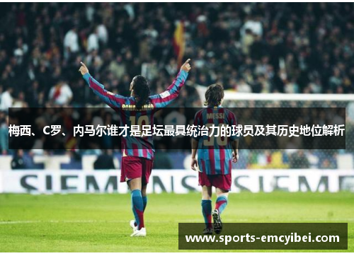 梅西、C罗、内马尔谁才是足坛最具统治力的球员及其历史地位解析 梅西、C罗、内马尔谁才是足坛最具统治力的球员及其历史地位解析