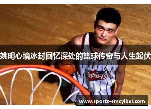 姚明心境冰封回忆深处的篮球传奇与人生起伏 姚明心境冰封回忆深处的篮球传奇与人生起伏