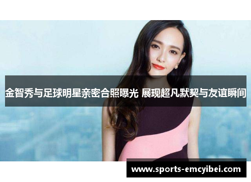金智秀与足球明星亲密合照曝光 展现超凡默契与友谊瞬间 金智秀与足球明星亲密合照曝光 展现超凡默契与友谊瞬间