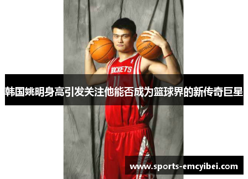 韩国姚明身高引发关注他能否成为篮球界的新传奇巨星