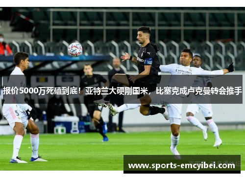 报价5000万死磕到底!亚特兰大硬刚国米,比塞克成卢克曼转会推手 报价5000万死磕到底!亚特兰大硬刚国米,比塞克成卢克曼转会推手