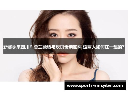 新赛季来四川?莫兰德晒与坎贝奇亲密照 这两人如何在一起的? 新赛季来四川?莫兰德晒与坎贝奇亲密照 这两人如何在一起的?